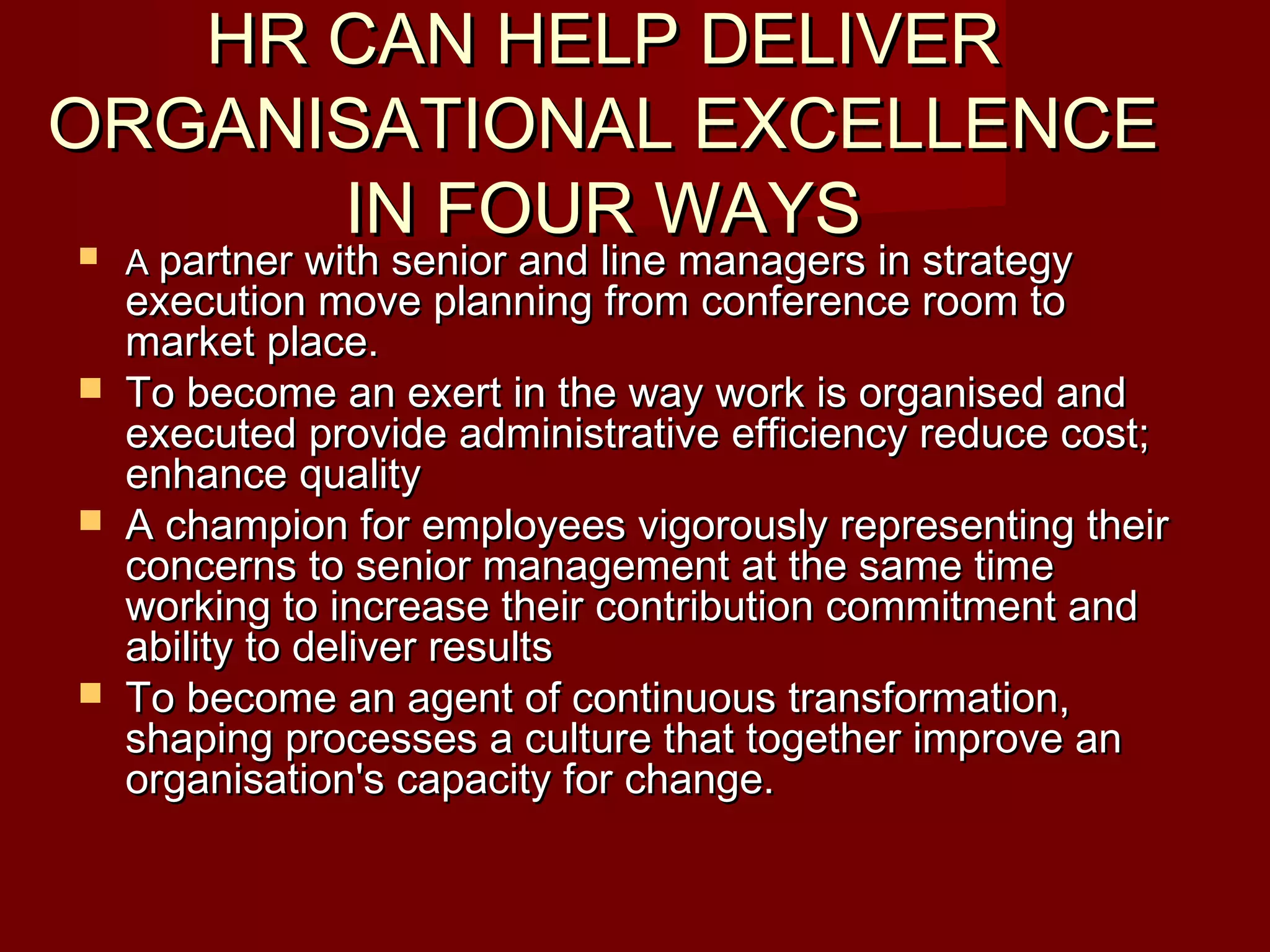 HR CAN HELP DELIVERHR CAN HELP DELIVER
ORGANISATIONAL EXCELLENCEORGANISATIONAL EXCELLENCE
IN FOUR WAYSIN FOUR WAYS AA partner with senior and line managers in strategypartner with senior and line managers in strategy
execution move planning from conference room toexecution move planning from conference room to
market place.market place.
 To become an exert in the way work is organised andTo become an exert in the way work is organised and
executed provide administrative efficiency reduce cost;executed provide administrative efficiency reduce cost;
enhance qualityenhance quality
 A champion for employees vigorously representing theirA champion for employees vigorously representing their
concerns to senior management at the same timeconcerns to senior management at the same time
working to increase their contribution commitment andworking to increase their contribution commitment and
ability to deliver resultsability to deliver results
 To become an agent of continuous transformation,To become an agent of continuous transformation,
shaping processes a culture that together improve anshaping processes a culture that together improve an
organisation's capacity for change.organisation's capacity for change.
 