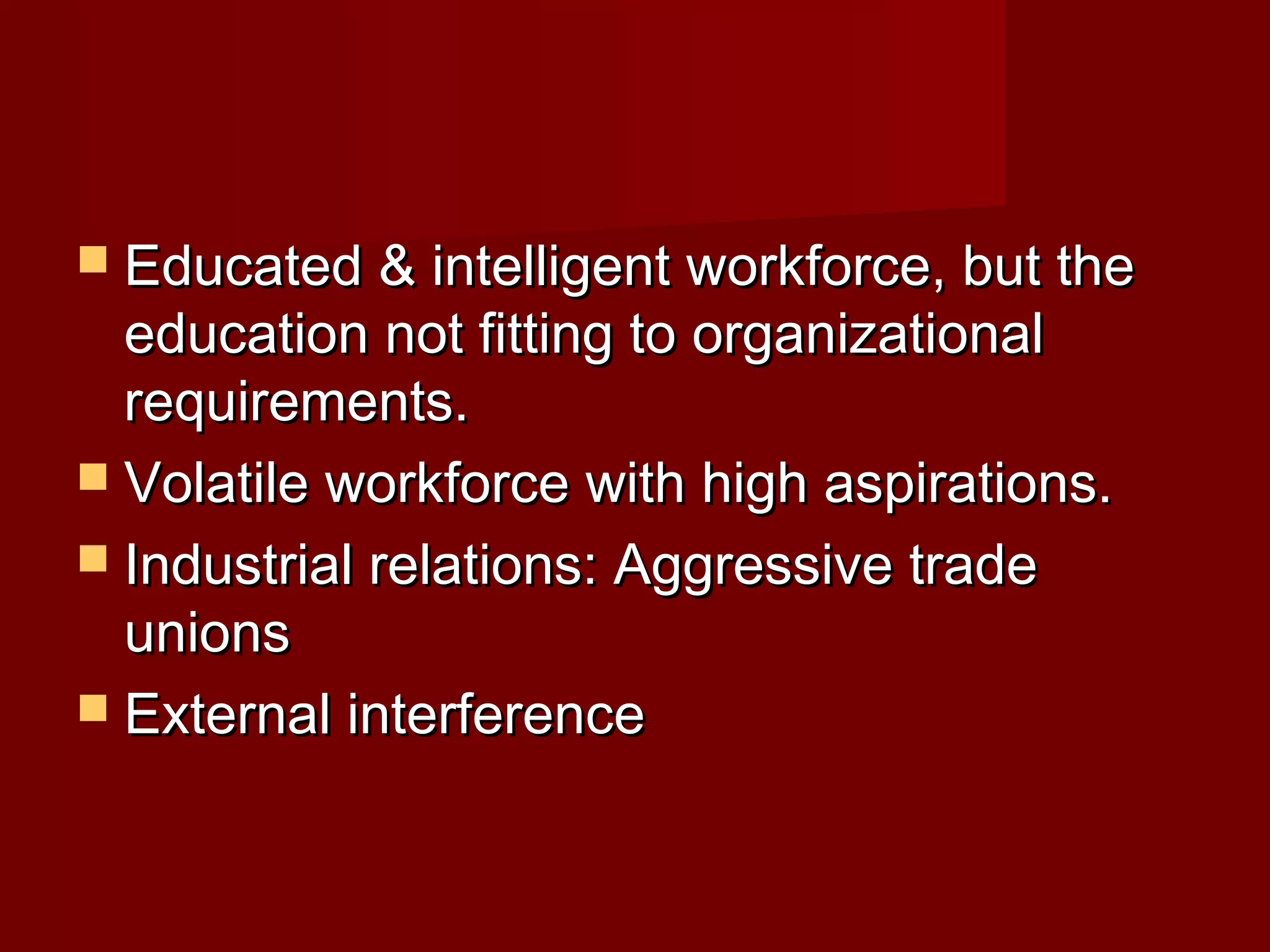  Educated & intelligent workforce, but theEducated & intelligent workforce, but the
education not fitting to organizationaleducation not fitting to organizational
requirements.requirements.
 Volatile workforce with high aspirations.Volatile workforce with high aspirations.
 Industrial relations: Aggressive tradeIndustrial relations: Aggressive trade
unionsunions
 External interferenceExternal interference
 