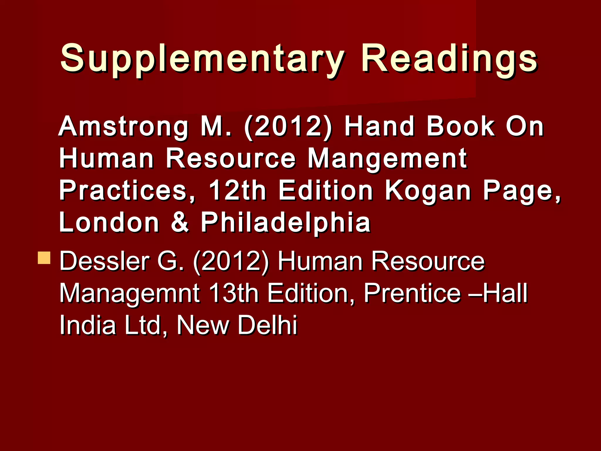 Supplementary ReadingsSupplementary Readings
Amstrong M. (2012) Hand Book OnAmstrong M. (2012) Hand Book On
Human Resource MangementHuman Resource Mangement
Practices, 12th Edition Kogan Page,Practices, 12th Edition Kogan Page,
London & PhiladelphiaLondon & Philadelphia
 Dessler G. (2012) Human ResourceDessler G. (2012) Human Resource
Managemnt 13th Edition, Prentice –HallManagemnt 13th Edition, Prentice –Hall
India Ltd, New DelhiIndia Ltd, New Delhi
 