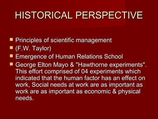 HISTORICAL PERSPECTIVEHISTORICAL PERSPECTIVE
 Principles of scientific managementPrinciples of scientific management
 (F.W. Taylor)(F.W. Taylor)
 Emergence of Human Relations SchoolEmergence of Human Relations School
 George Elton Mayo & "Hawthorne experiments".George Elton Mayo & "Hawthorne experiments".
This effort comprised of 04 experiments whichThis effort comprised of 04 experiments which
indicated that the human factor has an effect onindicated that the human factor has an effect on
work, Social needs at work are as important aswork, Social needs at work are as important as
work are as important as economic & physicalwork are as important as economic & physical
needs.needs.
 