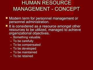 HUMAN RESOURCEHUMAN RESOURCE
MANAGEMENT - CONCEPTMANAGEMENT - CONCEPT
 Modern term for personnel management orModern term for personnel management or
personnel administration.personnel administration.
 It is considered as a resource amongst otherIt is considered as a resource amongst other
resources to be utilized, managed to achieveresources to be utilized, managed to achieve
organizational objectives.organizational objectives.
– Something valuableSomething valuable
– To be carefullyTo be carefully
– To be compensatedTo be compensated
– To be developedTo be developed
– To be maintainedTo be maintained
– To be retainedTo be retained
 