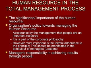 HUMAN RESOURCE IN THEHUMAN RESOURCE IN THE
TOTAL MANAGEMENT PROCESSTOTAL MANAGEMENT PROCESS
 The significance/ importance of the humanThe significance/ importance of the human
resource.resource.
 Organization's policy towards managing theOrganization's policy towards managing the
Human ResourceHuman Resource
– Acceptance by the management that people are anAcceptance by the management that people are an
important resourceimportant resource
– It is a part of the corporate philosophyIt is a part of the corporate philosophy
– However most important is the faithful adherence toHowever most important is the faithful adherence to
the principle: This should be manifested in thethe principle: This should be manifested in the
behaviour of managers (Leaders)behaviour of managers (Leaders)
 Manager's responsibility in achieving resultsManager's responsibility in achieving results
through people.through people.
 