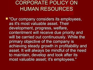 CORPORATE POLICY ONCORPORATE POLICY ON
HUMAN RESOURCESHUMAN RESOURCES
 "Our company considers its employees,"Our company considers its employees,
as it's most valuable asset. Theiras it's most valuable asset. Their
development, progress, welfare,development, progress, welfare,
contentment will receive due priority andcontentment will receive due priority and
will be carried out continuously. While thewill be carried out continuously. While the
primary objective of the company isprimary objective of the company is
achieving steady growth in profitability andachieving steady growth in profitability and
asset. It will always be mindful of the needasset. It will always be mindful of the need
to maintain, develop and look after itsto maintain, develop and look after its
most valuable asset; it's employees."most valuable asset; it's employees."
 