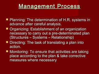 Management ProcessManagement Process
 Planning: The determination of H.R. systems inPlanning: The determination of H.R. systems in
advance after careful analysis.advance after careful analysis.
 Organizing: Establishment of an organizationOrganizing: Establishment of an organization
necessary to carry out a pre-determinated plannecessary to carry out a pre-determinated plan
(Structures – Systems – Relationship)(Structures – Systems – Relationship)
 Directing: The task of translating a plan intoDirecting: The task of translating a plan into
action.action.
 Monitoring: To ensure that activities are takingMonitoring: To ensure that activities are taking
place according to the plan & take correctiveplace according to the plan & take corrective
measures where necessarymeasures where necessary
 