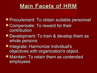 Main Facets of HRMMain Facets of HRM
 Procurement: To obtain suitable personnelProcurement: To obtain suitable personnel
 Compensate: To reward for theirCompensate: To reward for their
contributioncontribution
 Development: To train & develop them asDevelopment: To train & develop them as
whole personswhole persons
 Integrate: Harmonize individual'sIntegrate: Harmonize individual's
objectives with organization's object.objectives with organization's object.
 Maintain: To retain them as contendedMaintain: To retain them as contended
employeesemployees
 