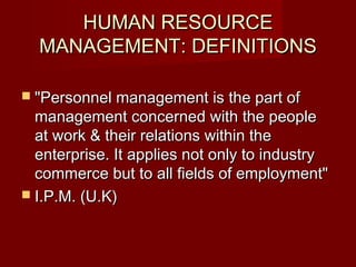 HUMAN RESOURCEHUMAN RESOURCE
MANAGEMENT: DEFINITIONSMANAGEMENT: DEFINITIONS
 "Personnel management is the part of"Personnel management is the part of
management concerned with the peoplemanagement concerned with the people
at work & their relations within theat work & their relations within the
enterprise. It applies not only to industryenterprise. It applies not only to industry
commerce but to all fields of employment"commerce but to all fields of employment"
 I.P.M. (U.K)I.P.M. (U.K)
 