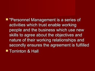  "Personnel Management is a series of"Personnel Management is a series of
activities which trust enable workingactivities which trust enable working
people and the business which use newpeople and the business which use new
skills to agree about the objectives andskills to agree about the objectives and
nature of their working relationships andnature of their working relationships and
secondly ensures the agreement is fulfilledsecondly ensures the agreement is fulfilled
 Torrinton & HallTorrinton & Hall
 
