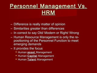 Personnel Management Vs.Personnel Management Vs.
HRMHRM
– Difference is really matter of opinionDifference is really matter of opinion
– Similarities greater than differencesSimilarities greater than differences
– In correct to say Old/ Modern or Right/ WrongIn correct to say Old/ Modern or Right/ Wrong
– Human Resource Management is only the re-Human Resource Management is only the re-
positioning of the Personnel Function to meetpositioning of the Personnel Function to meet
emerging demandsemerging demands
– It provides the focusIt provides the focus
 HumanHuman assetasset ManagementManagement
 HumanHuman CapitalCapital ManagementManagement
 HumanHuman TalentTalent ManagementManagement
 