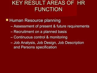 KEY RESULT AREAS OF HRKEY RESULT AREAS OF HR
FUNCTIONFUNCTION
 Human Resource planningHuman Resource planning
– Assessment of present & future requirementsAssessment of present & future requirements
– Recruitment on a planned basisRecruitment on a planned basis
– Continuous control & monitoringContinuous control & monitoring
– Job Analysis, Job Design, Job DescriptionJob Analysis, Job Design, Job Description
and Persons specificationand Persons specification
 