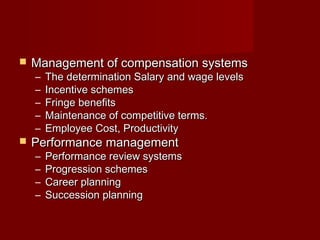  Management of compensation systemsManagement of compensation systems
– The determination Salary and wage levelsThe determination Salary and wage levels
– Incentive schemesIncentive schemes
– Fringe benefitsFringe benefits
– Maintenance of competitive terms.Maintenance of competitive terms.
– Employee Cost, ProductivityEmployee Cost, Productivity
 Performance managementPerformance management
– Performance review systemsPerformance review systems
– Progression schemesProgression schemes
– Career planningCareer planning
– Succession planningSuccession planning
 