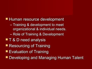  Human resource developmentHuman resource development
– Training & development to meetTraining & development to meet
organizational & individual needs.organizational & individual needs.
– Role of Training & DevelopmentRole of Training & Development
 T & D need analysisT & D need analysis
 Resourcing of TrainingResourcing of Training
 Evaluation of TrainingEvaluation of Training
 Developing and Managing Human TalentDeveloping and Managing Human Talent
 
