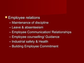  Employee relationsEmployee relations
– Maintenance of disciplineMaintenance of discipline
– Leave & absenteeismLeave & absenteeism
– Employee Communication/ RelationshipsEmployee Communication/ Relationships
– Employee counselling/ GuidanceEmployee counselling/ Guidance
– Industrial safety & HealthIndustrial safety & Health
– Building Employee CommitmentBuilding Employee Commitment
 
