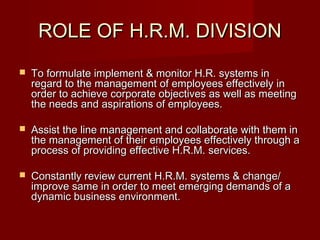 ROLE OF H.R.M. DIVISIONROLE OF H.R.M. DIVISION
 To formulate implement & monitor H.R. systems inTo formulate implement & monitor H.R. systems in
regard to the management of employees effectively inregard to the management of employees effectively in
order to achieve corporate objectives as well as meetingorder to achieve corporate objectives as well as meeting
the needs and aspirations of employees.the needs and aspirations of employees.
 Assist the line management and collaborate with them inAssist the line management and collaborate with them in
the management of their employees effectively through athe management of their employees effectively through a
process of providing effective H.R.M. services.process of providing effective H.R.M. services.
 Constantly review current H.R.M. systems & change/Constantly review current H.R.M. systems & change/
improve same in order to meet emerging demands of aimprove same in order to meet emerging demands of a
dynamic business environment.dynamic business environment.
 