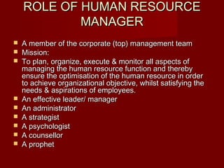 ROLE OF HUMAN RESOURCEROLE OF HUMAN RESOURCE
MANAGERMANAGER
 A member of the corporate (top) management teamA member of the corporate (top) management team
 Mission:Mission:
 To plan, organize, execute & monitor all aspects ofTo plan, organize, execute & monitor all aspects of
managing the human resource function and therebymanaging the human resource function and thereby
ensure the optimisation of the human resource in orderensure the optimisation of the human resource in order
to achieve organizational objective, whilst satisfying theto achieve organizational objective, whilst satisfying the
needs & aspirations of employees.needs & aspirations of employees.
 An effective leader/ managerAn effective leader/ manager
 An administratorAn administrator
 A strategistA strategist
 A psychologistA psychologist
 A counsellorA counsellor
 A prophetA prophet
 