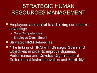 STRATEGIC HUMANSTRATEGIC HUMAN
RESOURCES MANAGEMENTRESOURCES MANAGEMENT
 Employees are central to achieving competitiveEmployees are central to achieving competitive
advantageadvantage
– Core CompetenciesCore Competencies
– Employee CommitmentEmployee Commitment
 Strategic HRM defined asStrategic HRM defined as
 "The linking of HRM with Strategic Goals and"The linking of HRM with Strategic Goals and
Objectives in order to improve BusinessObjectives in order to improve Business
Performance and Develop OrganisationalPerformance and Develop Organisational
Cultures that foster Innovation and Flexibility"Cultures that foster Innovation and Flexibility"
 