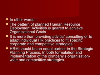  In other words -In other words -
 The pattern of planned Human ResourceThe pattern of planned Human Resource
Deployment Activities is geared to achieveDeployment Activities is geared to achieve
Organisational GoalsOrganisational Goals
 It is more than providing advice/ consulting or toIt is more than providing advice/ consulting or to
adapt individual HR practices to fit specificadapt individual HR practices to fit specific
corporate and competitive strategies.corporate and competitive strategies.
 HRM should be an equal partner in the StrategicHRM should be an equal partner in the Strategic
Planning Process. In both formulation andPlanning Process. In both formulation and
implementation of the company's organisation-implementation of the company's organisation-
wide and competitive strategies.wide and competitive strategies.
 