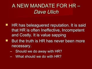 A NEW MANDATE FOR HR –A NEW MANDATE FOR HR –
Dave UlichDave Ulich
 HR has beleaguered reputation. It is saidHR has beleaguered reputation. It is said
that HR is often Ineffective, Incompetentthat HR is often Ineffective, Incompetent
and Costly. It is value sappingand Costly. It is value sapping
 But the truth is HR has never been moreBut the truth is HR has never been more
necessary.necessary.
– Should we do away with HR?Should we do away with HR?
– What should we do with HR?What should we do with HR?
 