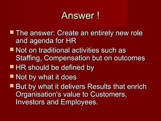 Answer !Answer !
 The answer: Create an entirely new roleThe answer: Create an entirely new role
and agenda for HRand agenda for HR
 Not on traditional activities such asNot on traditional activities such as
Staffing, Compensation but on outcomesStaffing, Compensation but on outcomes
 HR should be defined byHR should be defined by
 Not by what it doesNot by what it does
 But by what it delivers Results that enrichBut by what it delivers Results that enrich
Organisation's value to Customers,Organisation's value to Customers,
Investors and Employees.Investors and Employees.
 