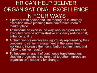 HR CAN HELP DELIVERHR CAN HELP DELIVER
ORGANISATIONAL EXCELLENCEORGANISATIONAL EXCELLENCE
IN FOUR WAYSIN FOUR WAYS AA partner with senior and line managers in strategypartner with senior and line managers in strategy
execution move planning from conference room toexecution move planning from conference room to
market place.market place.
 To become an exert in the way work is organised andTo become an exert in the way work is organised and
executed provide administrative efficiency reduce cost;executed provide administrative efficiency reduce cost;
enhance qualityenhance quality
 A champion for employees vigorously representing theirA champion for employees vigorously representing their
concerns to senior management at the same timeconcerns to senior management at the same time
working to increase their contribution commitment andworking to increase their contribution commitment and
ability to deliver resultsability to deliver results
 To become an agent of continuous transformation,To become an agent of continuous transformation,
shaping processes a culture that together improve anshaping processes a culture that together improve an
organisation's capacity for change.organisation's capacity for change.
 