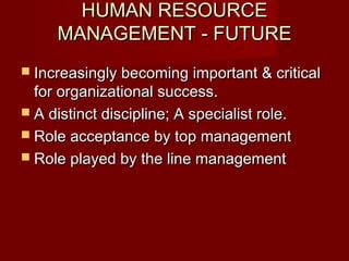 HUMAN RESOURCEHUMAN RESOURCE
MANAGEMENT - FUTUREMANAGEMENT - FUTURE
 Increasingly becoming important & criticalIncreasingly becoming important & critical
for organizational success.for organizational success.
 A distinct discipline; A specialist role.A distinct discipline; A specialist role.
 Role acceptance by top managementRole acceptance by top management
 Role played by the line managementRole played by the line management
 