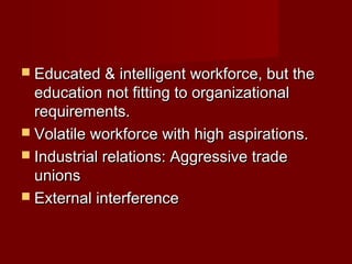  Educated & intelligent workforce, but theEducated & intelligent workforce, but the
education not fitting to organizationaleducation not fitting to organizational
requirements.requirements.
 Volatile workforce with high aspirations.Volatile workforce with high aspirations.
 Industrial relations: Aggressive tradeIndustrial relations: Aggressive trade
unionsunions
 External interferenceExternal interference
 