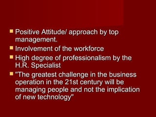  Positive Attitude/ approach by topPositive Attitude/ approach by top
management.management.
 Involvement of the workforceInvolvement of the workforce
 High degree of professionalism by theHigh degree of professionalism by the
H.R. SpecialistH.R. Specialist
 "The greatest challenge in the business"The greatest challenge in the business
operation in the 21st century will beoperation in the 21st century will be
managing people and not the implicationmanaging people and not the implication
of new technology"of new technology"
 