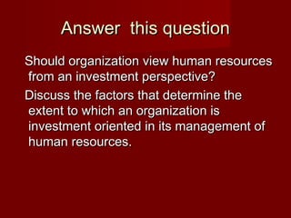 Answer this questionAnswer this question
Should organization view human resourcesShould organization view human resources
from an investment perspective?from an investment perspective?
Discuss the factors that determine theDiscuss the factors that determine the
extent to which an organization isextent to which an organization is
investment oriented in its management ofinvestment oriented in its management of
human resources.human resources.
 