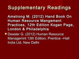 Supplementary ReadingsSupplementary Readings
Amstrong M. (2012) Hand Book OnAmstrong M. (2012) Hand Book On
Human Resource MangementHuman Resource Mangement
Practices, 12th Edition Kogan Page,Practices, 12th Edition Kogan Page,
London & PhiladelphiaLondon & Philadelphia
 Dessler G. (2012) Human ResourceDessler G. (2012) Human Resource
Managemnt 13th Edition, Prentice –HallManagemnt 13th Edition, Prentice –Hall
India Ltd, New DelhiIndia Ltd, New Delhi
 