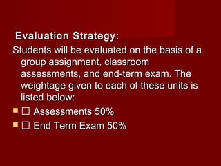 Evaluation Strategy:Evaluation Strategy:
Students will be evaluated on the basis of aStudents will be evaluated on the basis of a
group assignment, classroomgroup assignment, classroom
assessments, and end-term exam. Theassessments, and end-term exam. The
weightage given to each of these units isweightage given to each of these units is
listed below:listed below:
  Assessments 50%Assessments 50%
  End Term Exam 50%End Term Exam 50%
 