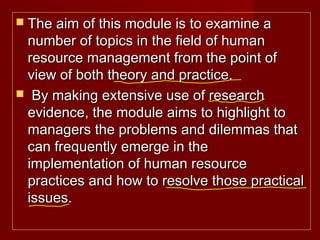  The aim of this module is to examine aThe aim of this module is to examine a
number of topics in the field of humannumber of topics in the field of human
resource management from the point ofresource management from the point of
view of both theory and practice.view of both theory and practice.
 By making extensive use of researchBy making extensive use of research
evidence, the module aims to highlight toevidence, the module aims to highlight to
managers the problems and dilemmas thatmanagers the problems and dilemmas that
can frequently emerge in thecan frequently emerge in the
implementation of human resourceimplementation of human resource
practices and how to resolve those practicalpractices and how to resolve those practical
issues.issues.
 