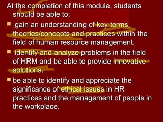 At the completion of this module, studentsAt the completion of this module, students
should be able to;should be able to;
 gain an understanding of key terms,gain an understanding of key terms,
theories/concepts and practices within thetheories/concepts and practices within the
field of human resource management.field of human resource management.
 identify and analyze problems in the fieldidentify and analyze problems in the field
of HRM and be able to provide innovativeof HRM and be able to provide innovative
solutions.solutions.
 be able to identify and appreciate thebe able to identify and appreciate the
significance of ethical issues in HRsignificance of ethical issues in HR
practices and the management of people inpractices and the management of people in
the workplace.the workplace.
 