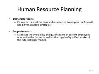 12-11
Human Resource Planning
• Demand forecasts
– Estimates the qualifications and numbers of employees the firm will
need given its goals strategies.
• Supply forecasts
– Estimates the availability and qualifications of current employees
now and in the future, as well as the supply of qualified workers in
the external labor market.
 