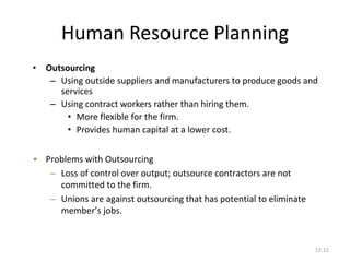 12-12
Human Resource Planning
• Outsourcing
– Using outside suppliers and manufacturers to produce goods and
services
– Using contract workers rather than hiring them.
• More flexible for the firm.
• Provides human capital at a lower cost.
• Problems with Outsourcing
– Loss of control over output; outsource contractors are not
committed to the firm.
– Unions are against outsourcing that has potential to eliminate
member’s jobs.
 
