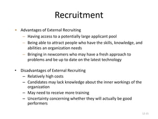 12-15
Recruitment
• Disadvantages of External Recruiting
– Relatively high costs
– Candidates may lack knowledge about the inner workings of the
organization
– May need to receive more training
– Uncertainty concerning whether they will actually be good
performers
• Advantages of External Recruiting
– Having access to a potentially large applicant pool
– Being able to attract people who have the skills, knowledge, and
abilities an organization needs
– Bringing in newcomers who may have a fresh approach to
problems and be up to date on the latest technology
 