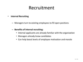 12-16
Recruitment
• Internal Recruiting
– Managers turn to existing employees to fill open positions
– Benefits of internal recruiting:
• Internal applicants are already familiar with the organization
• Managers already know candidates
• Can help boost levels of employee motivation and morale
 