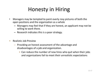 12-17
Honesty in Hiring
• Managers may be tempted to paint overly rosy pictures of both the
open positions and the organization as a whole
– Managers may feel that if they are honest, an applicant may not be
willing to work there.
– Research indicates this is a poor strategy.
• Realistic Job Preview
– Providing an honest assessment of the advantage and
disadvantages of a job and organization.
• Can reduce the number of new hires who quit when their jobs
and organizations fail to meet their unrealistic expectations
 