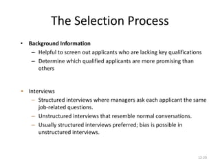 12-20
The Selection Process
• Background Information
– Helpful to screen out applicants who are lacking key qualifications
– Determine which qualified applicants are more promising than
others
• Interviews
– Structured interviews where managers ask each applicant the same
job-related questions.
– Unstructured interviews that resemble normal conversations.
– Usually structured interviews preferred; bias is possible in
unstructured interviews.
 