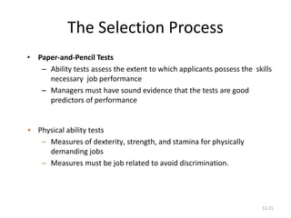 12-21
The Selection Process
• Paper-and-Pencil Tests
– Ability tests assess the extent to which applicants possess the skills
necessary job performance
– Managers must have sound evidence that the tests are good
predictors of performance
• Physical ability tests
– Measures of dexterity, strength, and stamina for physically
demanding jobs
– Measures must be job related to avoid discrimination.
 