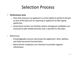12-22
Selection Process
• Performance tests
– Tests that measure an applicant’s current ability to perform the job
or part of the job such as requiring an applicant to take typing
speed test.
– Assessment centers are facilities where managerial candidates are
assessed on job-related activities over a period of a few days.
• References
– Knowledgeable sources who know the applicants’ skills, abilities,
and other personal characteristics
– Many former employers are reluctant to provide negative
information
 