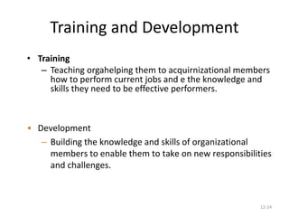 12-24
Training and Development
• Training
– Teaching orgahelping them to acquirnizational members
how to perform current jobs and e the knowledge and
skills they need to be effective performers.
• Development
– Building the knowledge and skills of organizational
members to enable them to take on new responsibilities
and challenges.
 