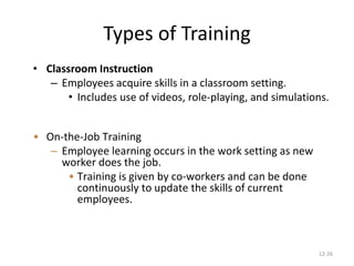 12-26
Types of Training
• Classroom Instruction
– Employees acquire skills in a classroom setting.
• Includes use of videos, role-playing, and simulations.
• On-the-Job Training
– Employee learning occurs in the work setting as new
worker does the job.
• Training is given by co-workers and can be done
continuously to update the skills of current
employees.
 