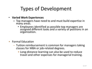 12-27
Types of Development
• Varied Work Experiences
– Top managers have need to and must build expertise in
many areas.
• Employees identified as possible top managers are
assigned different tasks and a variety of positions in an
organization.
• Formal Education
– Tuition reimbursement is common for managers taking
classes for MBA or job-related degrees.
• Long-distance learning can also be used to reduce
travel and other expenses for managerial training.
 