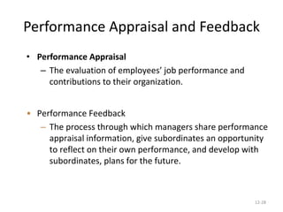 12-28
Performance Appraisal and Feedback
• Performance Appraisal
– The evaluation of employees’ job performance and
contributions to their organization.
• Performance Feedback
– The process through which managers share performance
appraisal information, give subordinates an opportunity
to reflect on their own performance, and develop with
subordinates, plans for the future.
 