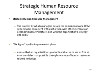 12-3
Strategic Human Resource
Management
• Strategic Human Resource Management
– The process by which managers design the components of a HRM
system to be consistent with each other, with other elements of
organizational architecture, and with the organization’s strategy
and goals.
• “Six Sigma” quality improvement plans
– ensure that an organization’s products and services are as free of
errors or defects as possible through a variety of human resource-
related initiatives
 