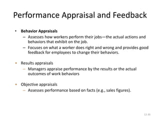12-30
Performance Appraisal and Feedback
• Behavior Appraisals
– Assesses how workers perform their jobs—the actual actions and
behaviors that exhibit on the job.
– Focuses on what a worker does right and wrong and provides good
feedback for employees to change their behaviors.
• Results appraisals
– Managers appraise performance by the results or the actual
outcomes of work behaviors
• Objective appraisals
– Assesses performance based on facts (e.g., sales figures).
 