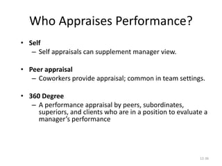 12-36
Who Appraises Performance?
• Self
– Self appraisals can supplement manager view.
• Peer appraisal
– Coworkers provide appraisal; common in team settings.
• 360 Degree
– A performance appraisal by peers, subordinates,
superiors, and clients who are in a position to evaluate a
manager’s performance
 