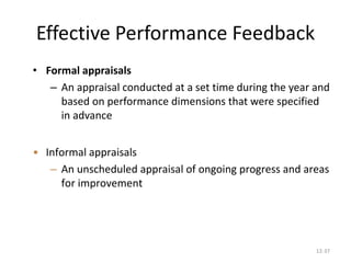 12-37
Effective Performance Feedback
• Formal appraisals
– An appraisal conducted at a set time during the year and
based on performance dimensions that were specified
in advance
• Informal appraisals
– An unscheduled appraisal of ongoing progress and areas
for improvement
 