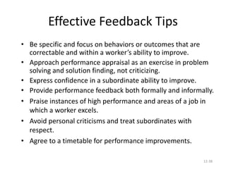 12-38
Effective Feedback Tips
• Be specific and focus on behaviors or outcomes that are
correctable and within a worker’s ability to improve.
• Approach performance appraisal as an exercise in problem
solving and solution finding, not criticizing.
• Express confidence in a subordinate ability to improve.
• Provide performance feedback both formally and informally.
• Praise instances of high performance and areas of a job in
which a worker excels.
• Avoid personal criticisms and treat subordinates with
respect.
• Agree to a timetable for performance improvements.
 