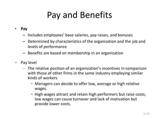 12-39
Pay and Benefits
• Pay
– Includes employees’ base salaries, pay raises, and bonuses
– Determined by characteristics of the organization and the job and
levels of performance
– Benefits are based on membership in an organization
• Pay level
– The relative position of an organization’s incentives in comparison
with those of other firms in the same industry employing similar
kinds of workers
• Managers can decide to offer low, average or high relative
wages.
• High wages attract and retain high performers but raise costs;
low wages can cause turnover and lack of motivation but
provide lower costs.
 