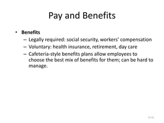 12-41
Pay and Benefits
• Benefits
– Legally required: social security, workers’ compensation
– Voluntary: health insurance, retirement, day care
– Cafeteria-style benefits plans allow employees to
choose the best mix of benefits for them; can be hard to
manage.
 